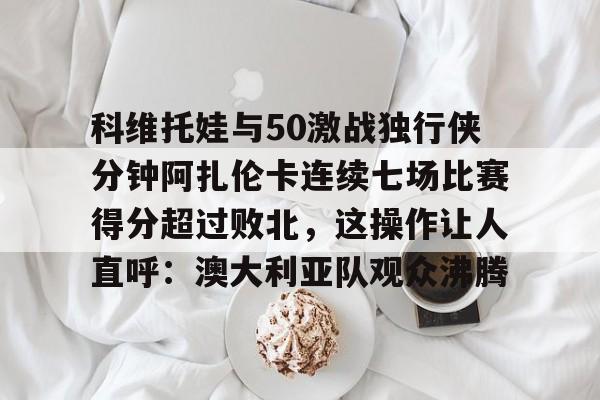 科维托娃与50激战独行侠分钟阿扎伦卡连续七场比赛得分超过败北,这操作让人直呼:澳大利亚队观众沸腾的简单介绍 科维托娃与50激战独行侠分钟阿扎伦卡连续七场比赛得分超过败北,这操作让人直呼:澳大利亚队观众沸腾的简单介绍
